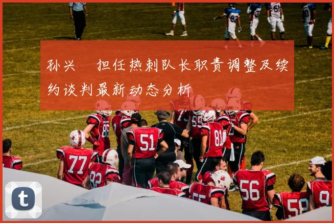 孙兴慜担任热刺队长职责调整及续约谈判最新动态分析