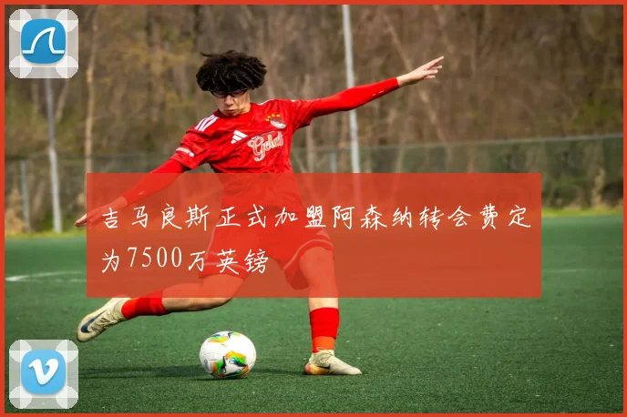 吉马良斯正式加盟阿森纳转会费定为7500万英镑