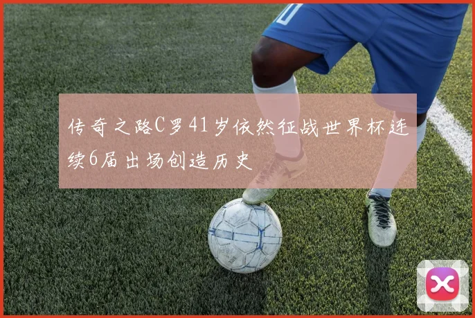 传奇之路C罗41岁依然征战世界杯连续6届出场创造历史