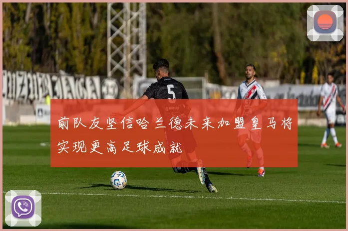前队友坚信哈兰德未来加盟皇马将实现更高足球成就