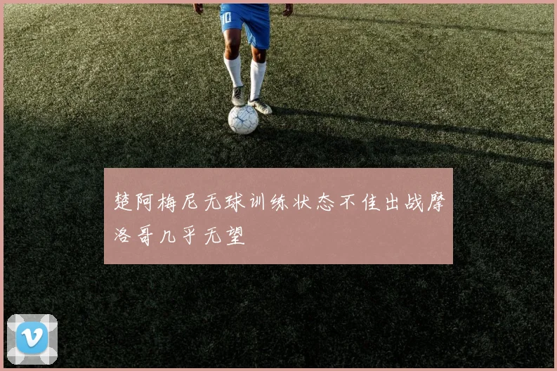 楚阿梅尼无球训练状态不佳出战摩洛哥几乎无望