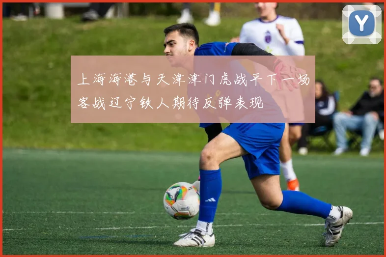 上海海港与天津津门虎战平下一场客战辽宁铁人期待反弹表现