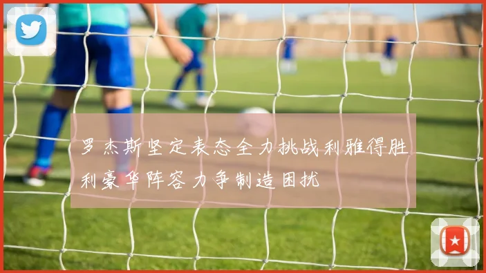 罗杰斯坚定表态全力挑战利雅得胜利豪华阵容力争制造困扰