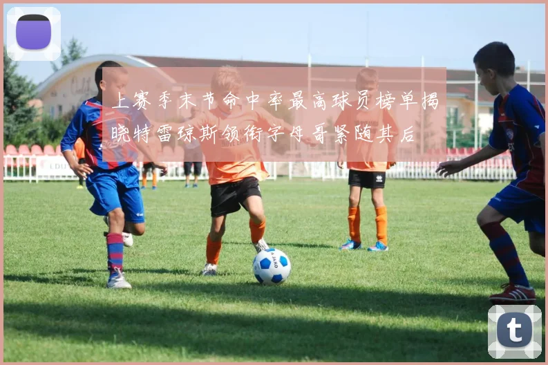 上赛季末节命中率最高球员榜单揭晓特雷琼斯领衔字母哥紧随其后