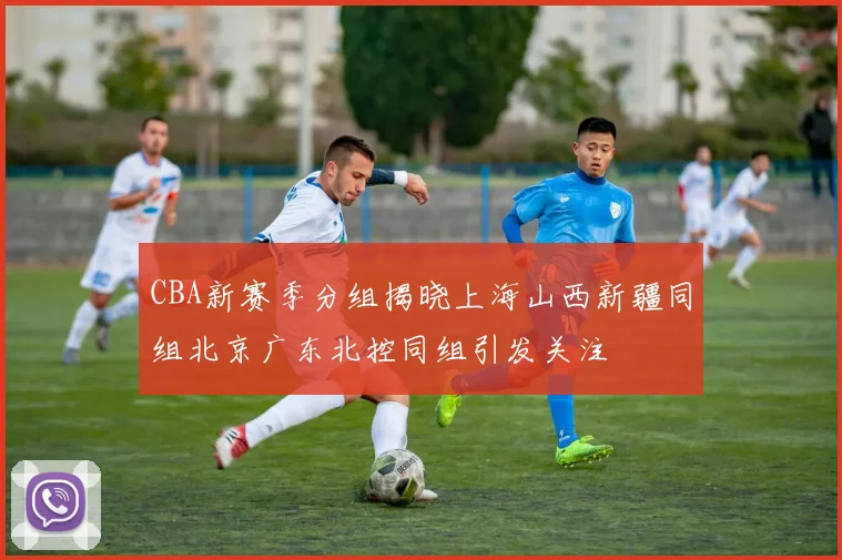 CBA新赛季分组揭晓上海山西新疆同组北京广东北控同组引发关注
