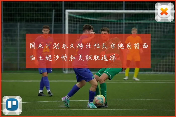 国米计划永久转让帕瓦尔他或将面临土超沙特和美职联选择