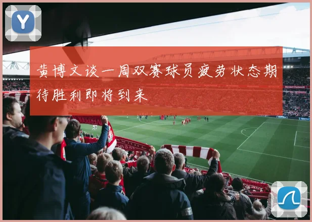 黄博文谈一周双赛球员疲劳状态期待胜利即将到来