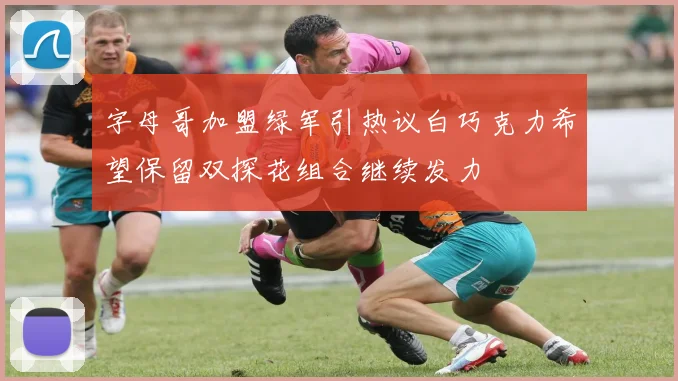 字母哥加盟绿军引热议白巧克力希望保留双探花组合继续发力