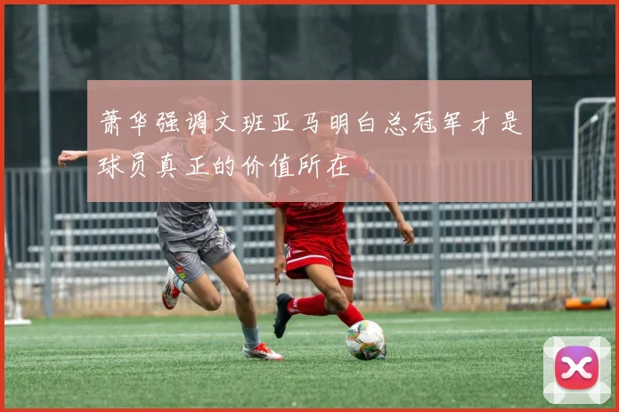 萧华强调文班亚马明白总冠军才是球员真正的价值所在