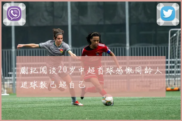 蒯纪闻谈20岁中超首球感慨同龄人进球数已超自己