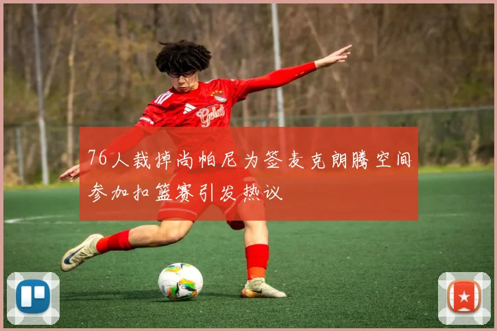 76人裁掉尚帕尼为签麦克朗腾空间参加扣篮赛引发热议