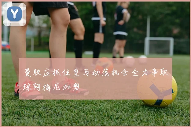 曼联应抓住皇马动荡机会全力争取琼阿梅尼加盟